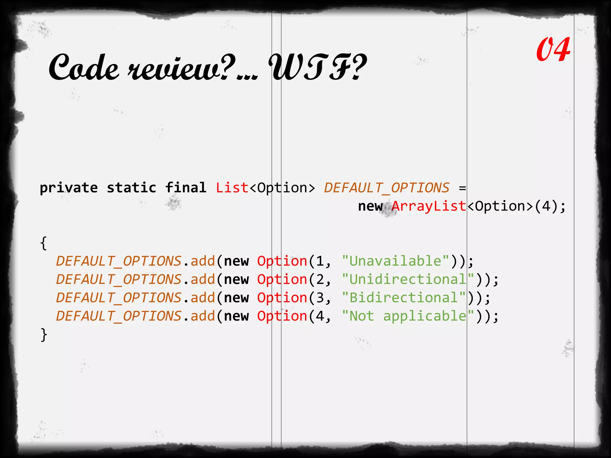 Code review?... WTF?
private static final List<Option> DEFAULT_OPTIONS =
new ArrayList<Option>(4);
{
DEFAULT_OPTIONS.add(new Option(1, "Unavailable"));
DEFAULT_OPTIONS.add(new Option(2, "Unidirectional"));
DEFAULT_OPTIONS.add(new Option(3, "Bidirectional"));
DEFAULT_OPTIONS.add(new Option(4, "Not applicable"));
}
04
 