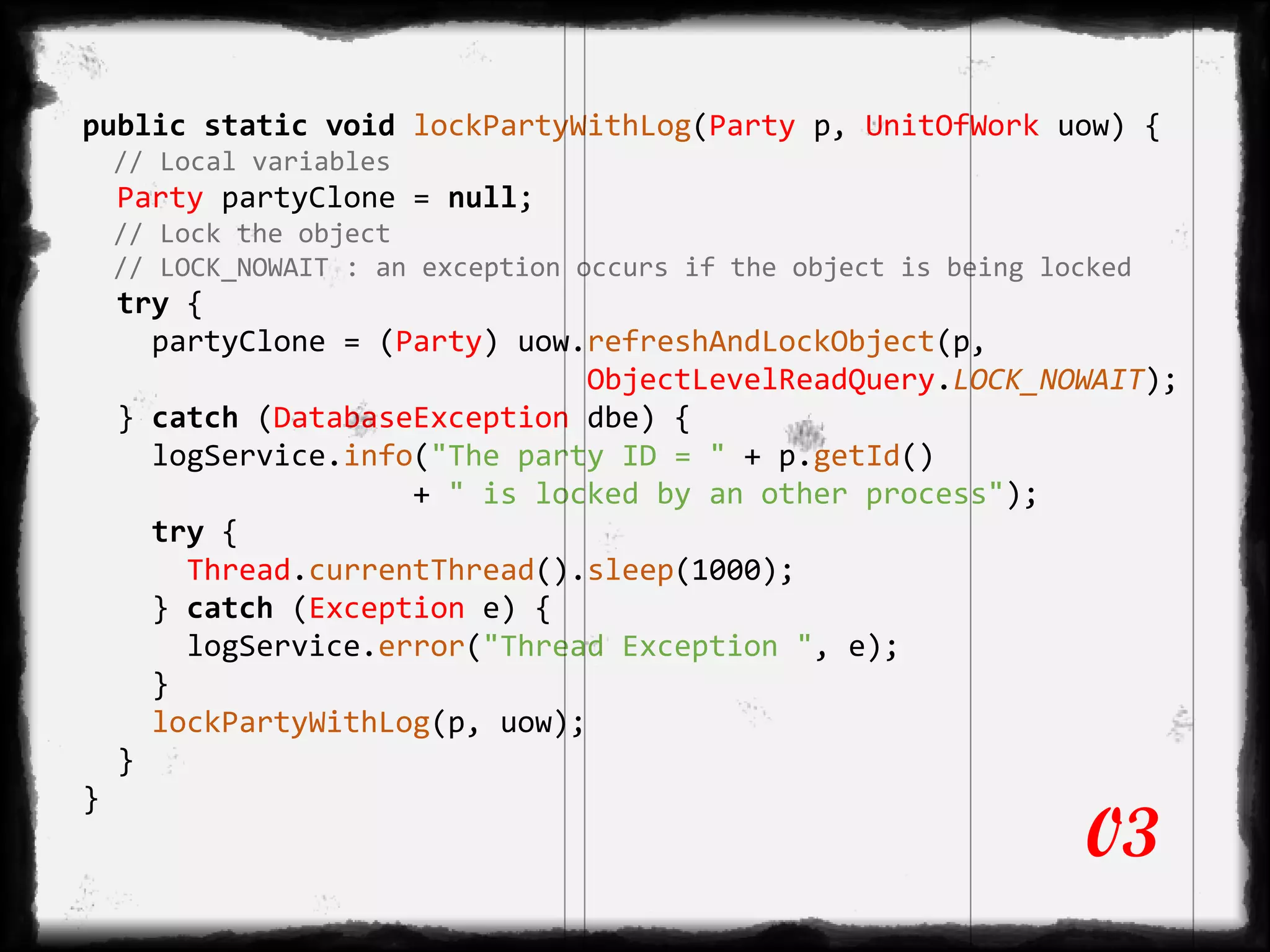 public static void lockPartyWithLog(Party p, UnitOfWork uow) {
// Local variables
Party partyClone = null;
// Lock the object
// LOCK_NOWAIT : an exception occurs if the object is being locked
try {
partyClone = (Party) uow.refreshAndLockObject(p,
ObjectLevelReadQuery.LOCK_NOWAIT);
} catch (DatabaseException dbe) {
logService.info("The party ID = " + p.getId()
+ " is locked by an other process");
try {
Thread.currentThread().sleep(1000);
} catch (Exception e) {
logService.error("Thread Exception ", e);
}
lockPartyWithLog(p, uow);
}
}
03
 