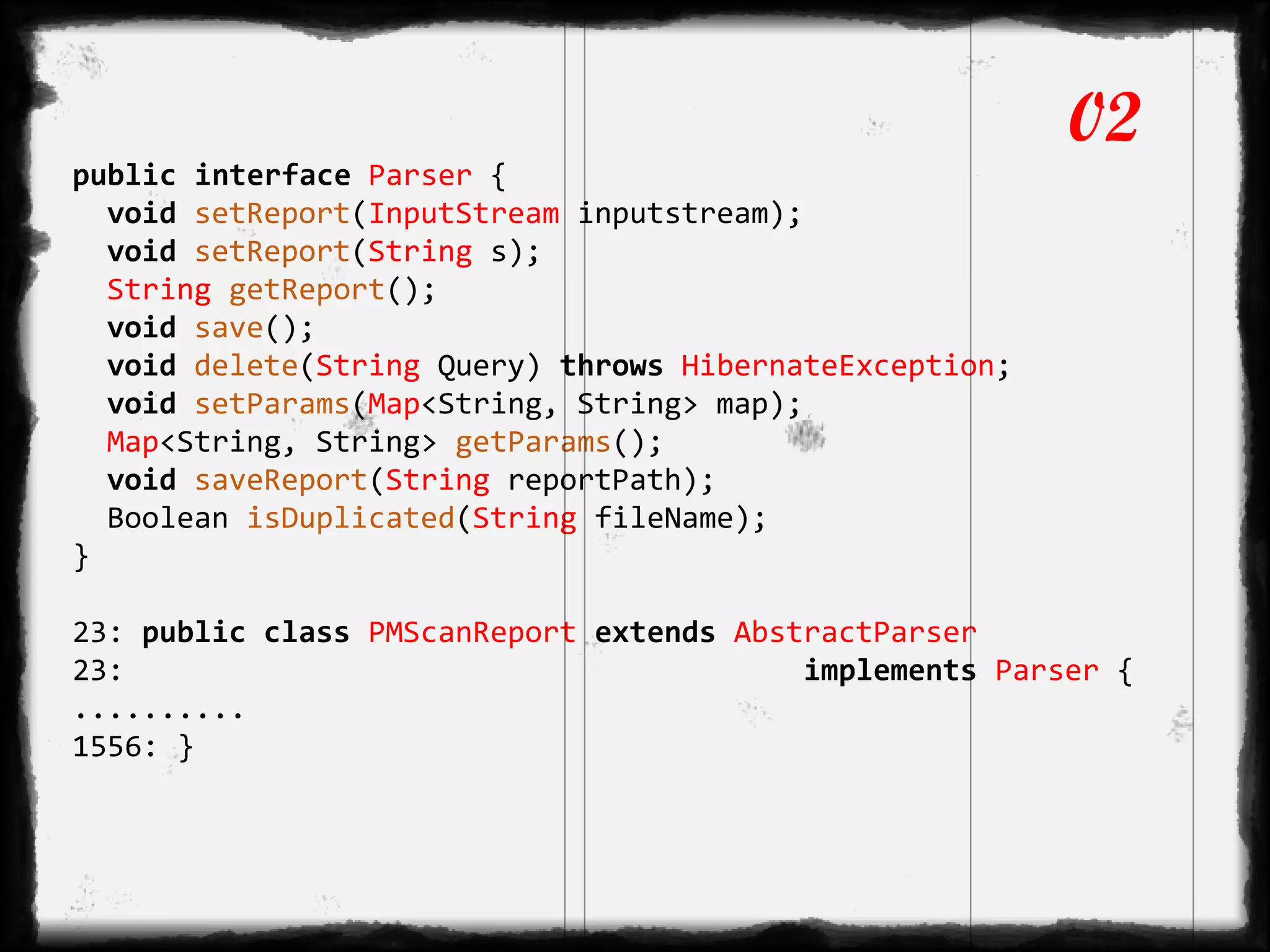 public interface Parser {
void setReport(InputStream inputstream);
void setReport(String s);
String getReport();
void save();
void delete(String Query) throws HibernateException;
void setParams(Map<String, String> map);
Map<String, String> getParams();
void saveReport(String reportPath);
Boolean isDuplicated(String fileName);
}
23: public class PMScanReport extends AbstractParser
23: implements Parser {
..........
1556: }
02
 