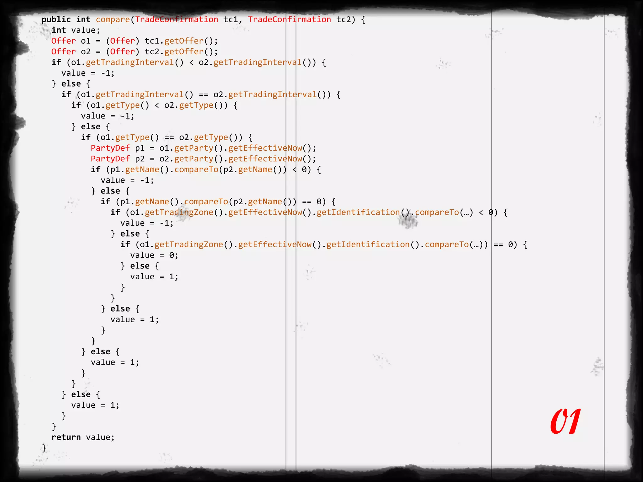 public int compare(TradeConfirmation tc1, TradeConfirmation tc2) {
int value;
Offer o1 = (Offer) tc1.getOffer();
Offer o2 = (Offer) tc2.getOffer();
if (o1.getTradingInterval() < o2.getTradingInterval()) {
value = -1;
} else {
if (o1.getTradingInterval() == o2.getTradingInterval()) {
if (o1.getType() < o2.getType()) {
value = -1;
} else {
if (o1.getType() == o2.getType()) {
PartyDef p1 = o1.getParty().getEffectiveNow();
PartyDef p2 = o2.getParty().getEffectiveNow();
if (p1.getName().compareTo(p2.getName()) < 0) {
value = -1;
} else {
if (p1.getName().compareTo(p2.getName()) == 0) {
if (o1.getTradingZone().getEffectiveNow().getIdentification().compareTo(…) < 0) {
value = -1;
} else {
if (o1.getTradingZone().getEffectiveNow().getIdentification().compareTo(…)) == 0) {
value = 0;
} else {
value = 1;
}
}
} else {
value = 1;
}
}
} else {
value = 1;
}
}
} else {
value = 1;
}
}
return value;
}
01
 