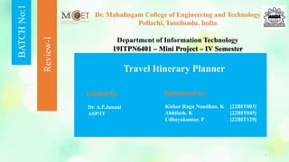 BATCH
No:1
Review-I
Dr. Mahalingam College of Engineering and Technology
Pollachi, Tamilnadu, India
Department of Information Technology
19ITPN6401 – Mini Project – IV Semester
Travel Itinerary Planner
Guided by Submitted by
1
Dr. A.P.Janani
ASP/IT
Kishor Ragu Nandhan. K [22BIT003]
Abhilash. K [22BIT045]
Udhayakumar. P [22BIT129]
 