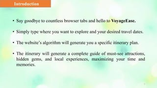 5
Introduction
• Say goodbye to countless browser tabs and hello to VoyageEase.
• Simply type where you want to explore and your desired travel dates.
• The website’s algorithm will generate you a specific itinerary plan.
• The itinerary will generate a complete guide of must-see attractions,
hidden gems, and local experiences, maximizing your time and
memories.
 