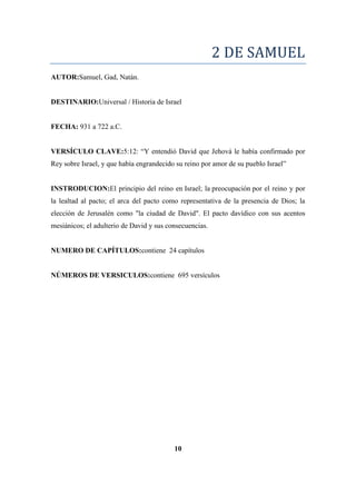 2 DE SAMUEL
AUTOR:Samuel, Gad, Natán.
DESTINARIO:Universal / Historia de Israel
FECHA: 931 a 722 a.C.
VERSÍCULO CLAVE:5:12: ―Y entendió David que Jehová le había confirmado por
Rey sobre Israel, y que había engrandecido su reino por amor de su pueblo Israel‖
INSTRODUCION:El principio del reino en Israel; la preocupación por el reino y por
la lealtad al pacto; el arca del pacto como representativa de la presencia de Dios; la
elección de Jerusalén como "la ciudad de David". El pacto davídico con sus acentos
mesiánicos; el adulterio de David y sus consecuencias.
NUMERO DE CAPÍTULOS:contiene 24 capítulos
NÚMEROS DE VERSICULOS:contiene 695 versículos
10
 