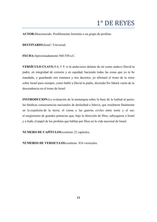 1° DE REYES
AUTOR:Desconocido. Posiblemente Jeremías o un grupo de profetas
DESTINARIO:Israel / Universal.
FECHA:Aproximadamente 560-550 a.C.
VERSÍCULO CLAVE:9:4, 5 Y si tú anduvieres delante de mí como anduvo David tu
padre, en integridad de corazón y en equidad, haciendo todas las cosas que yo te he
mandado, y guardando mis estatutos y mis decretos, yo afirmaré el trono de tu reino
sobre Israel para siempre, como hablé a David tu padre, diciendo:No faltará varón de tu
descendencia en el trono de Israel
INSTRODUCION:La evaluación de la monarquía sobre la base de la lealtad al pacto;
las fatídicas consecuencias nacionales de deslealtad a Jehová, que resultaron finalmente
en la expulsión de la tierra; el cisma y las guerras civiles entre norte y el sur;
el surgimiento de grandes potencias que, bajo la dirección de Dios, subyugaron a Israel
y a Judá; el papel de los profetas que hablan por Dios en la vida nacional de Israel.
NUMERO DE CAPÍTULOS:contiene 22 capítulos.
NÚMEROS DE VERSICULOS:contiene 816 versículos.
11
 