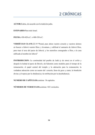 2 CRÓNICAS
AUTOR:Esdras, de acuerdo con la tradición judía.
ESTINARIO:Para todo Israel.
FECHA: 450-420 a.C. o 400-350 a.C.
VERSÍCULO CLAVE:22:19 ―Poned, pues ahora vuestro corazón y vuestros ánimos
en buscar a Jehová vuestro Dios; y levantaos, y edificad el santuario de Jehová Dios,
para traer el arca del pacto de Jehová; y los utensilios consagrados a Dios, a la casa
edificada al nombre de Jehová‖
INSTRODUCION: La continuidad del pueblo de Judá (y de otros) en el exilio y
después la lealtad al pacto de David y de Salomón como modelos para el tiempo de la
restauración; el papel central del templo y la adoración para la restauración; la
verdadera adoración como un asunto del corazón, lleno de gozo y canto; la bendición
divina y el reposo por la obediencia y la retribución por la desobediencia.
NUMERO DE CAPÍTULOS:contiene 36 capítulos.
NÚMEROS DE VERSICULOS:contiene 822 versículos.
14
 