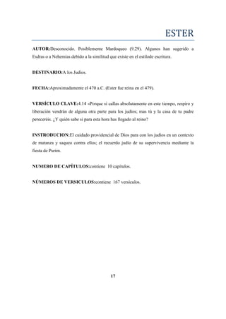 ESTER
AUTOR:Desconocido. Posiblemente Mardoqueo (9.29). Algunos han sugerido a
Esdras o a Nehemías debido a la similitud que existe en el estilode escritura.
DESTINARIO:A los Judíos.
FECHA:Aproximadamente el 470 a.C. (Ester fue reina en el 479).
VERSÍCULO CLAVE:4.14 «Porque si callas absolutamente en este tiempo, respiro y
liberación vendrán de alguna otra parte para los judíos; mas tú y la casa de tu padre
pereceréis. ¿Y quién sabe si para esta hora has llegado al reino?
INSTRODUCION:El cuidado providencial de Dios para con los judíos en un contexto
de matanza y saqueo contra ellos; el recuerdo judío de su supervivencia mediante la
fiesta de Purim.
NUMERO DE CAPÍTULOS:contiene 10 capítulos.
NÚMEROS DE VERSICULOS:contiene 167 versículos.
17
 