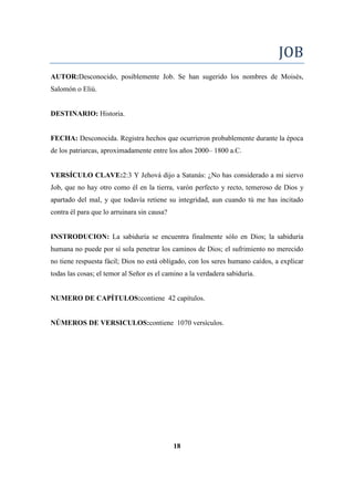 JOB
AUTOR:Desconocido, posiblemente Job. Se han sugerido los nombres de Moisés,
Salomón o Eliú.
DESTINARIO: Historia.
FECHA: Desconocida. Registra hechos que ocurrieron probablemente durante la época
de los patriarcas, aproximadamente entre los años 2000– 1800 a.C.
VERSÍCULO CLAVE:2:3 Y Jehová dijo a Satanás: ¿No has considerado a mi siervo
Job, que no hay otro como él en la tierra, varón perfecto y recto, temeroso de Dios y
apartado del mal, y que todavía retiene su integridad, aun cuando tú me has incitado
contra él para que lo arruinara sin causa?
INSTRODUCION: La sabiduría se encuentra finalmente sólo en Dios; la sabiduría
humana no puede por sí sola penetrar los caminos de Dios; el sufrimiento no merecido
no tiene respuesta fácil; Dios no está obligado, con los seres humano caídos, a explicar
todas las cosas; el temor al Señor es el camino a la verdadera sabiduría.
NUMERO DE CAPÍTULOS:contiene 42 capítulos.
NÚMEROS DE VERSICULOS:contiene 1070 versículos.
18
 