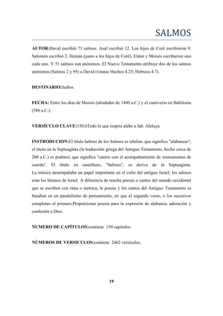 SALMOS
AUTOR:David escribió 73 salmos. Asaf escribió 12. Los hijos de Coré escribieron 9.
Salomón escribió 2. Hemán (junto a los hijos de Coré), Etánn y Moisés escribieron uno
cada uno. Y 51 salmos son anónimos. El Nuevo Testamento atribuye dos de los salmos
anónimos (Salmos 2 y 95) a David (véanse Hechos 4.25; Hebreos 4.7).
DESTINARIO:Judíos.
FECHA: Entre los días de Moisés (alrededor de 1440 a.C.) y el cautiverio en Babilonia
(586 a.C.).
VERSÍCULO CLAVE:150.6Todo lo que respira alabe a Jah. Aleluya.
INSTRODUCION:El título hebreo de los Salmos es tehilim, que significa "alabanzas";
el título en la Septuaginta (la traducción griega del Antiguo Testamento, hecho cerca de
200 a.C.) es psalmoi, que significa "cantos con el acompañamiento de instrumentos de
cuerda". El título en castellano, "Salmos", se deriva de la Septuaginta.
La música desempañaba un papel importante en el culto del antiguo Israel; los salmos
eran los himnos de Israel. A diferencia de mucha poesía o cantos del mundo occidental
que se escriben con rima o métrica, la poesía y los cantos del Antiguo Testamento se
basaban en un paralelismo de pensamiento, en que el segundo verso, o los sucesivos
completan el primero.Proporcionar poesía para la expresión de alabanza, adoración y
confesión a Dios.
NUMERO DE CAPÍTULOS:contiene 150 capítulos.
NÚMEROS DE VERSICULOS:contiene 2462 versículos.
19
 