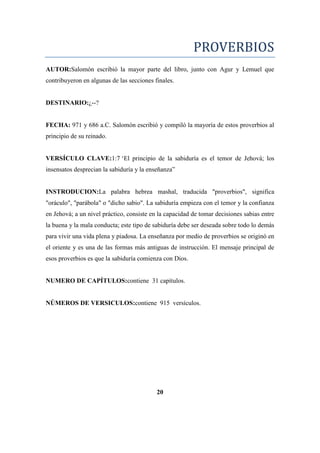 PROVERBIOS
AUTOR:Salomón escribió la mayor parte del libro, junto con Agur y Lemuel que
contribuyeron en algunas de las secciones finales.
DESTINARIO:¿--?
FECHA: 971 y 686 a.C. Salomón escribió y compiló la mayoría de estos proverbios al
principio de su reinado.
VERSÍCULO CLAVE:1:7 ‗El principio de la sabiduría es el temor de Jehová; los
insensatos desprecian la sabiduría y la enseñanza‖
INSTRODUCION:La palabra hebrea mashal, traducida "proverbios", significa
"oráculo", "parábola" o "dicho sabio". La sabiduría empieza con el temor y la confianza
en Jehová; a un nivel práctico, consiste en la capacidad de tomar decisiones sabias entre
la buena y la mala conducta; este tipo de sabiduría debe ser deseada sobre todo lo demás
para vivir una vida plena y piadosa. La enseñanza por medio de proverbios se originó en
el oriente y es una de las formas más antiguas de instrucción. El mensaje principal de
esos proverbios es que la sabiduría comienza con Dios.
NUMERO DE CAPÍTULOS:contiene 31 capítulos.
NÚMEROS DE VERSICULOS:contiene 915 versículos.
20
 