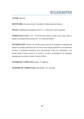 ECLESIASTES
AUTOR: Salomón.
DESTINARIO: Jóvenes de Israel / Incrédulos / Roboam hijo de Salomón.
FECHA: Probablemente alrededor de 935 a.C., al final de la vida de Salomón.
VERSÍCULO CLAVE: 12:13 ―El fin de todo el discurso oído es este: teme a Dios, y
guarda sus mandamientos; porque esto es el todo del hombre‖
INSTRODUCION: Salvar a las futuras generaciones de la amargura de aprender por
medio de su propia experiencia que la vida no tiene ningún significado si nos apartamos
de Dios. La naturaleza transitoria de la vida presente; cómo vivir sabiamente en un
mundo donde la única certeza es la muerte y el juicio, la futilidad de las búsquedas
humanas que no tienen en cuenta el temor de Dios.
NUMERO DE CAPÍTULOS:contiene 12 capítulos.
NÚMEROS DE VERSICULOS: CONTIENE 222 versículos.
21
 