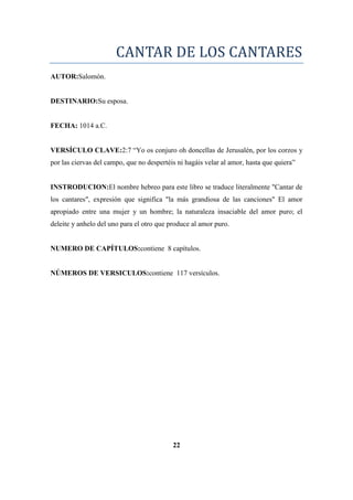 CANTAR DE LOS CANTARES
AUTOR:Salomón.
DESTINARIO:Su esposa.
FECHA: 1014 a.C.
VERSÍCULO CLAVE:2:7 ―Yo os conjuro oh doncellas de Jerusalén, por los corzos y
por las ciervas del campo, que no despertéis ni hagáis velar al amor, hasta que quiera‖
INSTRODUCION:El nombre hebreo para este libro se traduce literalmente "Cantar de
los cantares", expresión que significa "la más grandiosa de las canciones" El amor
apropiado entre una mujer y un hombre; la naturaleza insaciable del amor puro; el
deleite y anhelo del uno para el otro que produce al amor puro.
NUMERO DE CAPÍTULOS:contiene 8 capítulos.
NÚMEROS DE VERSICULOS:contiene 117 versículos.
22
 