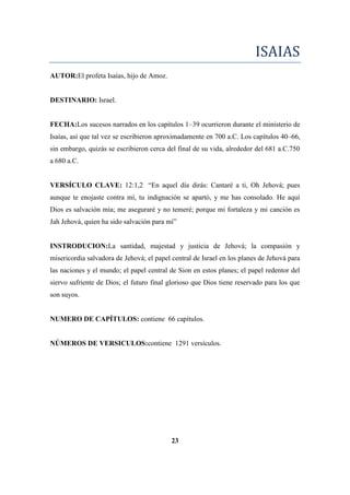 ISAIAS
AUTOR:El profeta Isaías, hijo de Amoz.
DESTINARIO: Israel.
FECHA:Los sucesos narrados en los capítulos 1–39 ocurrieron durante el ministerio de
Isaías, así que tal vez se escribieron aproximadamente en 700 a.C. Los capítulos 40–66,
sin embargo, quizás se escribieron cerca del final de su vida, alrededor del 681 a.C.750
a 680 a.C.
VERSÍCULO CLAVE: 12:1,2 ―En aquel día dirás: Cantaré a ti, Oh Jehová; pues
aunque te enojaste contra mí, tu indignación se apartó, y me has consolado. He aquí
Dios es salvación mía; me aseguraré y no temeré; porque mi fortaleza y mi canción es
Jah Jehová, quien ha sido salvación para mí‖
INSTRODUCION:La santidad, majestad y justicia de Jehová; la compasión y
misericordia salvadora de Jehová; el papel central de Israel en los planes de Jehová para
las naciones y el mundo; el papel central de Sion en estos planes; el papel redentor del
siervo sufriente de Dios; el futuro final glorioso que Dios tiene reservado para los que
son suyos.
NUMERO DE CAPÍTULOS: contiene 66 capítulos.
NÚMEROS DE VERSICULOS:contiene 1291 versículos.
23
 