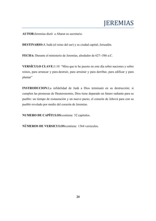 JEREMIAS
AUTOR:Jeremías dictó a Abarut su secretario.
DESTINARIO:A Judá (el reino del sur) y su ciudad capital, Jerusalén.
FECHA: Durante el ministerio de Jeremías, alrededor de 627--586 a.C.
VERSÍCULO CLAVE:1:10 ―Mira que te he puesto en este día sobre naciones y sobre
reinos, para arrancar y para destruir, para arruinar y para derribar, para edificar y para
plantar‖
INSTRODUCION:La infidelidad de Judá a Dios terminará en su destrucción; si
cumplen las promesas de Deuteronomio, Dios tiene deparado un futuro radiante para su
pueblo: un tiempo de restauración y un nuevo pacto; el corazón de Jehová para con su
pueblo revelado por medio del corazón de Jeremías.
NUMERO DE CAPÍTULOS:contiene 52 capítulos.
NÚMEROS DE VERSICULOS:contiene 1364 versículos.
24
 