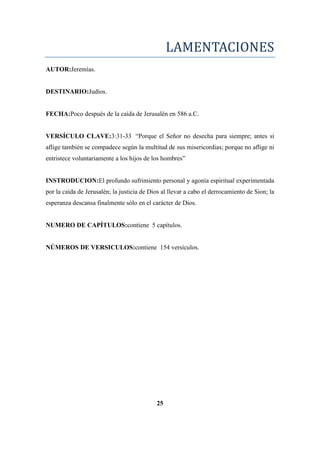 LAMENTACIONES
AUTOR:Jeremías.
DESTINARIO:Judíos.
FECHA:Poco después de la caída de Jerusalén en 586 a.C.
VERSÍCULO CLAVE:3:31-33 ―Porque el Señor no desecha para siempre; antes si
aflige también se compadece según la multitud de sus misericordias; porque no aflige ni
entristece voluntariamente a los hijos de los hombres‖
INSTRODUCION:El profundo sufrimiento personal y agonía espiritual experimentada
por la caída de Jerusalén; la justicia de Dios al llevar a cabo el derrocamiento de Sion; la
esperanza descansa finalmente sólo en el carácter de Dios.
NUMERO DE CAPÍTULOS:contiene 5 capítulos.
NÚMEROS DE VERSICULOS:contiene 154 versículos.
25
 
