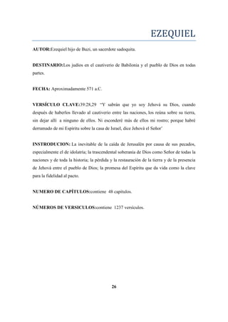 EZEQUIEL
AUTOR:Ezequiel hijo de Buzi, un sacerdote sadoquita.
DESTINARIO:Los judíos en el cautiverio de Babilonia y el pueblo de Dios en todas
partes.
FECHA: Aproximadamente 571 a.C.
VERSÍCULO CLAVE:39:28,29 ―Y sabrán que yo soy Jehová su Dios, cuando
después de haberlos llevado al cautiverio entre las naciones, los reúna sobre su tierra,
sin dejar allí a ninguno de ellos. Ni esconderé más de ellos mi rostro; porque habré
derramado de mi Espíritu sobre la casa de Israel, dice Jehová el Señor‘
INSTRODUCION: La inevitable de la caída de Jerusalén por causa de sus pecados,
especialmente el de idolatría; la trascendental soberanía de Dios como Señor de todas la
naciones y de toda la historia; la pérdida y la restauración de la tierra y de la presencia
de Jehová entre el pueblo de Dios; la promesa del Espíritu que da vida como la clave
para la fidelidad al pacto.
NUMERO DE CAPÍTULOS:contiene 48 capítulos.
NÚMEROS DE VERSICULOS:contiene 1237 versículos.
26
 