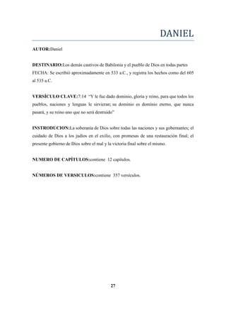 DANIEL
AUTOR:Daniel
DESTINARIO:Los demás cautivos de Babilonia y el pueblo de Dios en todas partes
FECHA: Se escribió aproximadamente en 533 a.C., y registra los hechos como del 605
al 535 a.C.
VERSÍCULO CLAVE:7:14 ―Y le fue dado dominio, gloria y reino, para que todos los
pueblos, naciones y lenguas le sirvieran; su dominio es dominio eterno, que nunca
pasará, y su reino uno que no será destruido‖
INSTRODUCION:La soberanía de Dios sobre todas las naciones y sus gobernantes; el
cuidado de Dios a los judíos en el exilio, con promesas de una restauración final; el
presente gobierno de Dios sobre el mal y la victoria final sobre el mismo.
NUMERO DE CAPÍTULOS:contiene 12 capítulos.
NÚMEROS DE VERSICULOS:contiene 357 versículos.
27
 