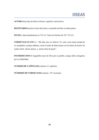 OSEAS
AUTOR:Oseas hijo de Beeri («Oseas» significa «salvación»).
DESTINARIO:Israel (el reino del norte) y el pueblo de Dios en todas partes.
FECHA: Aproximadamente en 715 a.C. Narra los hechos de 753–715 a.C.
VERSÍCULO CLAVE:3:1 ―Me dijo otra vez Jehová: Ve, ama a una mujer amada de
su compañero, aunque adultera, como el amor de Jehová para con los hijos de Israel, los
cuales miran dioses ajenos, y aman tortas de pasas‖
INSTRODUCION:El inagotable amor de Dios por su pueblo, aunque debe castigarlos
por su infidelidad.
NUMERO DE CAPÍTULOS:contiene 14 capítulos.
NÚMEROS DE VERSICULOS:contiene 197 versículos.
28
 