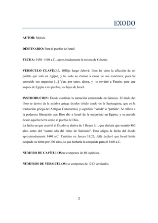 EXODO
AUTOR: Moisés
DESTINARIO: Para el pueblo de Israel
FECHA: 1450–1410 a.C., aproximadamente la misma de Génesis.
VERSÍCULO CLAVE:3:7, 10Dijo luego Jehová: Bien he visto la aflicción de mi
pueblo que está en Egipto, y he oído su clamor a causa de sus exactores; pues he
conocido sus angustias [...] Ven, por tanto, ahora, y te enviaré a Faraón, para que
saques de Egipto a mi pueblo, los hijos de Israel.
INSTRODUCION: Éxodo continúa la narración comenzada en Génesis. El título del
libro se deriva de la palabra griega éxodos (título usado en la Septuaginta, que es la
traducción griega del Antiguo Testamento), y significa: "salida" o "partida". Se refiere a
la poderosa liberación que Dios dio a Israel de la esclavitud en Egipto, y su partida
desde aquella tierra como el pueblo de Dios.
La fecha en que ocurrió el Éxodo se deriva de 1 Reyes 6:1, que declara que ocurrió 480
años antes del "cuarto año del reino de Salomón". Esto asigna la fecha del éxodo
aproximadamente 1440 a.C. También en Jueces 11:26, Jefté declaró que Israel había
ocupado su tierra por 300 años, lo que fecharía la conquista para el 1400 a.C.
NUMERO DE CAPÍTULOS:se compones de 40 capítulos.
NÚMEROS DE VERSICULOS: se compones de 1213 versículos.
2
 