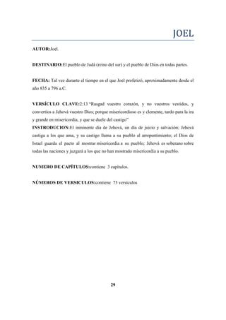 JOEL
AUTOR:Joel.
DESTINARIO:El pueblo de Judá (reino del sur) y el pueblo de Dios en todas partes.
FECHA: Tal vez durante el tiempo en el que Joel profetizó, aproximadamente desde el
año 835 a 796 a.C.
VERSÍCULO CLAVE:2:13 ―Rasgad vuestro corazón, y no vuestros vestidos, y
convertíos a Jehová vuestro Dios; porque misericordioso es y clemente, tardo para la ira
y grande en misericordia, y que se duele del castigo‖
INSTRODUCION:El inminente día de Jehová, un día de juicio y salvación; Jehová
castiga a los que ama, y su castigo llama a su pueblo al arrepentimiento; el Dios de
Israel guarda el pacto al mostrar misericordia a su pueblo; Jehová es soberano sobre
todas las naciones y juzgará a los que no han mostrado misericordia a su pueblo.
NUMERO DE CAPÍTULOS:contiene 3 capítulos.
NÚMEROS DE VERSICULOS:contiene 73 versículos
29
 