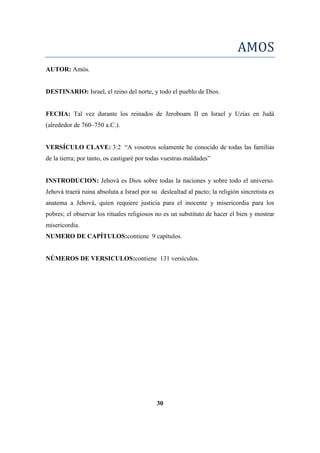 AMOS
AUTOR: Amós.
DESTINARIO: Israel, el reino del norte, y todo el pueblo de Dios.
FECHA: Tal vez durante los reinados de Jeroboam II en Israel y Uzías en Judá
(alrededor de 760–750 a.C.).
VERSÍCULO CLAVE: 3:2 ―A vosotros solamente he conocido de todas las familias
de la tierra; por tanto, os castigaré por todas vuestras maldades‖
INSTRODUCION: Jehová es Dios sobre todas la naciones y sobre todo el universo.
Jehová traerá ruina absoluta a Israel por su deslealtad al pacto; la religión sincretista es
anatema a Jehová, quien requiere justicia para el inocente y misericordia para los
pobres; el observar los rituales religiosos no es un substituto de hacer el bien y mostrar
misericordia.
NUMERO DE CAPÍTULOS:contiene 9 capítulos.
NÚMEROS DE VERSICULOS:contiene 131 versículos.
30
 
