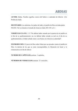 ABDIAS
AUTOR: Abdías. Nombre significa «siervo del Señor» o «adorador de Jehová» (Un
Profeta de Judá).
DESTINARIO: Los edomitas, los judíos de Judá y el pueblo de Dios en todas partes
FECHA: Tal vez durante el reinado de Joram en Judá, (853–841 a.C.)
VERSÍCULO CLAVE: 1:13 ―No debiste haber entrado por la puerta de mi pueblo en
el día de su quebrantamiento; no, no debiste haber mirado su mal en el día de su
quebrantamiento, ni haber echado mano a sus bienes en el día de su calamidad‖.
INSTRODUCION: El juicio de Dios sobre Edom por sus pecados contra el pueblo de
Dios: la derrota de los que se creen inconquistables; la liberación de Israel y la
restauración en el día de Jehová
NUMERO DE CAPÍTULOS:contiene 1 capítulos.
NÚMEROS DE VERSICULOS:contiene 21 versículos.
31
 