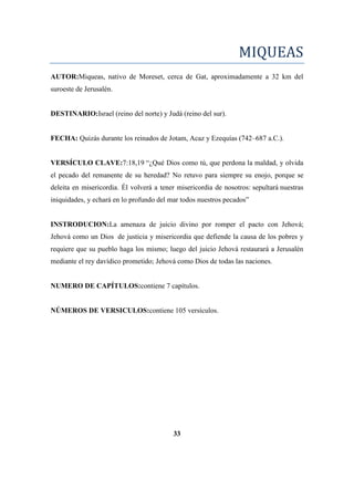 MIQUEAS
AUTOR:Miqueas, nativo de Moreset, cerca de Gat, aproximadamente a 32 km del
suroeste de Jerusalén.
DESTINARIO:Israel (reino del norte) y Judá (reino del sur).
FECHA: Quizás durante los reinados de Jotam, Acaz y Ezequías (742–687 a.C.).
VERSÍCULO CLAVE:7:18,19 ―¿Qué Dios como tú, que perdona la maldad, y olvida
el pecado del remanente de su heredad? No retuvo para siempre su enojo, porque se
deleita en misericordia. Él volverá a tener misericordia de nosotros: sepultará nuestras
iniquidades, y echará en lo profundo del mar todos nuestros pecados‖
INSTRODUCION:La amenaza de juicio divino por romper el pacto con Jehová;
Jehová como un Dios de justicia y misericordia que defiende la causa de los pobres y
requiere que su pueblo haga los mismo; luego del juicio Jehová restaurará a Jerusalén
mediante el rey davídico prometido; Jehová como Dios de todas las naciones.
NUMERO DE CAPÍTULOS:contiene 7 capítulos.
NÚMEROS DE VERSICULOS:contiene 105 versículos.
33
 