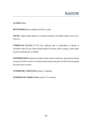 NAHUM
AUTOR:Nahúm.
DESTINARIO:Para los pueblos de Nínive y Judá.
FECHA: Algún tiempo durante el ministerio profético de Nahúm (quizás entre 663 y
654 a.C.).
VERSÍCULO CLAVE:3:19 ―No hay medicina para tu quebradura; tu herida es
incurable; todos los que oigan tu fama batirán las manos sobre ti, porque ¿sobre quién
no pasó continuamente tu maldad‖
INSTRODUCION:Soberanía de Jehová sobre todas las naciones; ejecución de justicia
por parte de Jehová contra la crueldad; derrocamiento por parte de Jehová del arrogante
que piensa que es eterno.
NUMERO DE CAPÍTULOS:contiene 3 capítulos.
NÚMEROS DE VERSICULOS:contiene 47 versículos.
34
 