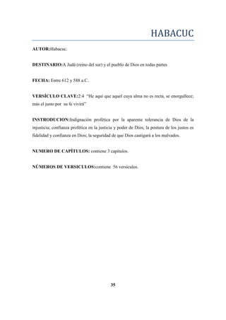 HABACUC
AUTOR:Habacuc.
DESTINARIO:A Judá (reino del sur) y el pueblo de Dios en todas partes
FECHA: Entre 612 y 588 a.C.
VERSÍCULO CLAVE:2:4 ―He aquí que aquel cuya alma no es recta, se enorgullece;
más el justo por su fe vivirá‖
INSTRODUCION:Indignación profética por la aparente tolerancia de Dios de la
injusticia; confianza profética en la justicia y poder de Dios; la postura de los justos es
fidelidad y confianza en Dios; la seguridad de que Dios castigará a los malvados.
NUMERO DE CAPÍTULOS: contiene 3 capítulos.
NÚMEROS DE VERSICULOS:contiene 56 versículos.
35
 