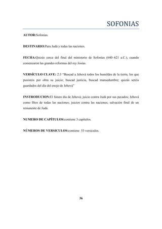 SOFONIAS
AUTOR:Sofonías.
DESTINARIO:Para Judá y todas las naciones.
FECHA:Quizás cerca del final del ministerio de Sofonías (640–621 a.C.), cuando
comenzaron las grandes reformas del rey Josías.
VERSÍCULO CLAVE: 2:3 ―Buscad a Jehová todos los humildes de la tierra, los que
pusisteis por obra su juicio; buscad justicia, buscad mansedumbre; quizás seréis
guardados del día del enojo de Jehová‖
INSTRODUCION:El futuro día de Jehová; juicio contra Judá por sus pecados; Jehová
como Dios de todas las naciones; juicios contra las naciones; salvación final de un
remanente de Judá.
NUMERO DE CAPÍTULOS:contiene 3 capítulos.
NÚMEROS DE VERSICULOS:contiene 53 versículos.
36
 