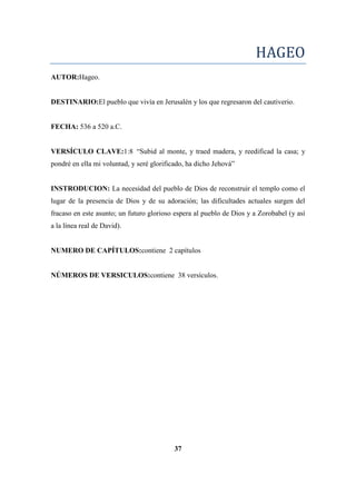 HAGEO
AUTOR:Hageo.
DESTINARIO:El pueblo que vivía en Jerusalén y los que regresaron del cautiverio.
FECHA: 536 a 520 a.C.
VERSÍCULO CLAVE:1:8 ―Subid al monte, y traed madera, y reedificad la casa; y
pondré en ella mi voluntad, y seré glorificado, ha dicho Jehová‖
INSTRODUCION: La necesidad del pueblo de Dios de reconstruir el templo como el
lugar de la presencia de Dios y de su adoración; las dificultades actuales surgen del
fracaso en este asunto; un futuro glorioso espera al pueblo de Dios y a Zorobabel (y así
a la línea real de David).
NUMERO DE CAPÍTULOS:contiene 2 capítulos
NÚMEROS DE VERSICULOS:contiene 38 versículos.
37
 