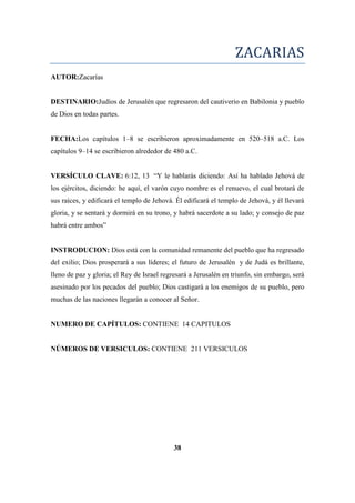 ZACARIAS
AUTOR:Zacarías
DESTINARIO:Judíos de Jerusalén que regresaron del cautiverio en Babilonia y pueblo
de Dios en todas partes.
FECHA:Los capítulos 1–8 se escribieron aproximadamente en 520–518 a.C. Los
capítulos 9–14 se escribieron alrededor de 480 a.C.
VERSÍCULO CLAVE: 6:12, 13 ―Y le hablarás diciendo: Así ha hablado Jehová de
los ejércitos, diciendo: he aquí, el varón cuyo nombre es el renuevo, el cual brotará de
sus raíces, y edificará el templo de Jehová. Él edificará el templo de Jehová, y él llevará
gloria, y se sentará y dormirá en su trono, y habrá sacerdote a su lado; y consejo de paz
habrá entre ambos‖
INSTRODUCION: Dios está con la comunidad remanente del pueblo que ha regresado
del exilio; Dios prosperará a sus líderes; el futuro de Jerusalén y de Judá es brillante,
lleno de paz y gloria; el Rey de Israel regresará a Jerusalén en triunfo, sin embargo, será
asesinado por los pecados del pueblo; Dios castigará a los enemigos de su pueblo, pero
muchas de las naciones llegarán a conocer al Señor.
NUMERO DE CAPÍTULOS: CONTIENE 14 CAPITULOS
NÚMEROS DE VERSICULOS: CONTIENE 211 VERSICULOS
38
 