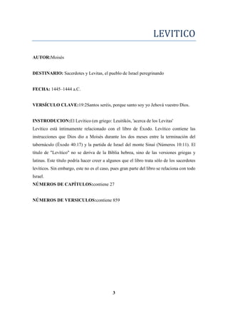 LEVITICO
AUTOR:Moisés
DESTINARIO: Sacerdotes y Levitas, el pueblo de Israel peregrinando
FECHA: 1445–1444 a.C.
VERSÍCULO CLAVE:19:2Santos seréis, porque santo soy yo Jehová vuestro Dios.
INSTRODUCION:El Levítico (en griego: Leuitikós, 'acerca de los Levitas'
Levítico está íntimamente relacionado con el libro de Éxodo. Levítico contiene las
instrucciones que Dios dio a Moisés durante los dos meses entre la terminación del
tabernáculo (Éxodo 40:17) y la partida de Israel del monte Sinaí (Números 10:11). El
título de "Levítico" no se deriva de la Biblia hebrea, sino de las versiones griegas y
latinas. Este título podría hacer creer a algunos que el libro trata sólo de los sacerdotes
levíticos. Sin embargo, este no es el caso, pues gran parte del libro se relaciona con todo
Israel.
NÚMEROS DE CAPÍTULOS:contiene 27
NÚMEROS DE VERSICULOS:contiene 859
3
 