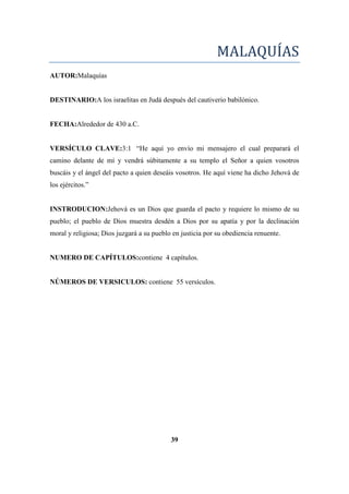 MALAQUÍAS
AUTOR:Malaquías
DESTINARIO:A los israelitas en Judá después del cautiverio babilónico.
FECHA:Alrededor de 430 a.C.
VERSÍCULO CLAVE:3:1 ―He aquí yo envío mi mensajero el cual preparará el
camino delante de mí y vendrá súbitamente a su templo el Señor a quien vosotros
buscáis y el ángel del pacto a quien deseáis vosotros. He aquí viene ha dicho Jehová de
los ejércitos.‖
INSTRODUCION:Jehová es un Dios que guarda el pacto y requiere lo mismo de su
pueblo; el pueblo de Dios muestra desdén a Dios por su apatía y por la declinación
moral y religiosa; Dios juzgará a su pueblo en justicia por su obediencia renuente.
NUMERO DE CAPÍTULOS:contiene 4 capítulos.
NÚMEROS DE VERSICULOS: contiene 55 versículos.
39
 