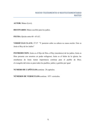 NUEVO TESTAMENTO O NEOTESTAMENTARIO
MATEO
AUTOR: Mateo (Leví).
DESTINARIO: Mateo escribió para los judíos.
FECHA: Quizás entre 60 - 65 d.C.
VERSÍCULO CLAVE: 27:37 ―Y pusieron sobre su cabeza su causa escrito: Este es
Jesús el Rey de los Judíos‖
INSTRODUCION: Jesús es el Hijo de Dios, el Rey (mesiánico) de los judíos; Jesús es
Dios presente con nosotros en poder milagroso; Jesús es el Señor de la iglesia; las
enseñanzas de Jesús tienen importancia continua para el pueblo de Dios;
el evangelio del reino es para todos los pueblos, judíos y gentiles por igual
NUMERO DE CAPÍTULOS:contiene 28 capítulos.
NÚMEROS DE VERSICULOS:contiene 1071 versículos.
1.
 