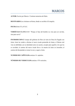MARCOS
AUTOR: Escrito por Marcos / Contiene memorias de Pedro.
DESTINARIO:Los cristianos en Roma, donde se escribió el Evangelio.
FECHA:Entre 55 y 65 d.C.
VERSÍCULO CLAVE:10:45 ―Porque el hijo del hombre no vino para ser servido,
sino para servir‖
INSTRODUCION:El tiempo del gobierno de Dios (el reino de Dios) ha llegado con
Jesús; Jesús ha venido a efectuar el nuevo éxodo prometido de Isaías; el Mesías real
vino en debilidad, con su identidad como un secreto, excepto para aquello a los que les
es revelado; el camino del nuevo éxodo lleva a la muerte de Jesús en Jerusalén; el
camino del discipulado es tomar la cruz y seguir a Jesús.
NUMERO DE CAPÍTULOS:contiene 16 capítulos.
NÚMEROS DE VERSICULOS:contiene 678 versículos.
2
 
