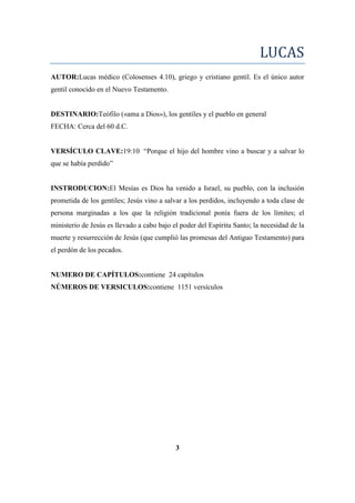LUCAS
AUTOR:Lucas médico (Colosenses 4.10), griego y cristiano gentil. Es el único autor
gentil conocido en el Nuevo Testamento.
DESTINARIO:Teófilo («ama a Dios»), los gentiles y el pueblo en general
FECHA: Cerca del 60 d.C.
VERSÍCULO CLAVE:19:10 ―Porque el hijo del hombre vino a buscar y a salvar lo
que se había perdido‖
INSTRODUCION:El Mesías es Dios ha venido a Israel, su pueblo, con la inclusión
prometida de los gentiles; Jesús vino a salvar a los perdidos, incluyendo a toda clase de
persona marginadas a los que la religión tradicional ponía fuera de los límites; el
ministerio de Jesús es llevado a cabo bajo el poder del Espíritu Santo; la necesidad de la
muerte y resurrección de Jesús (que cumplió las promesas del Antiguo Testamento) para
el perdón de los pecados.
NUMERO DE CAPÍTULOS:contiene 24 capítulos
NÚMEROS DE VERSICULOS:contiene 1151 versículos
3
 