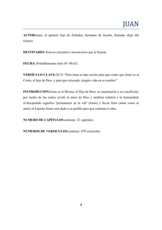 JUAN
AUTOR:Juan, el apóstol, hijo de Zebedeo, hermano de Jacobo, llamado «hijo del
trueno»
DESTINARIO: Nuevos creyentes e inconversos que le buscan.
FECHA: Probablemente entre 85–90 d.C.
VERSÍCULO CLAVE:20:31 ―Pero éstas se han escrito para que creáis que Jesús es el
Cristo, el hijo de Dios, y para que creyendo, tengáis vida en su nombre‖
INSTRODUCION:Jesús es el Mesías, el Hijo de Dios; su encarnación y su crucifixión,
por medio de las cuales reveló el amor de Dios y también redimió a la humanidad;
el discipulado significa "permanecer en la vid" (Jesús) y llevar fruto (amar como el
amó); el Espíritu Santo será dado a su pueblo para que continúa si obra.
NUMERO DE CAPÍTULOS:contiene 21 capítulos.
NÚMEROS DE VERSICULOS:contiene 878 versículos.
4
 