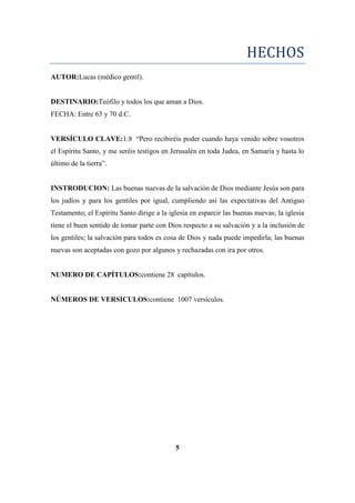 HECHOS
AUTOR:Lucas (médico gentil).
DESTINARIO:Teófilo y todos los que aman a Dios.
FECHA: Entre 63 y 70 d.C.
VERSÍCULO CLAVE:1:8 ―Pero recibiréis poder cuando haya venido sobre vosotros
el Espíritu Santo, y me seréis testigos en Jerusalén en toda Judea, en Samaria y hasta lo
último de la tierra‖.
INSTRODUCION: Las buenas nuevas de la salvación de Dios mediante Jesús son para
los judíos y para los gentiles por igual, cumpliendo así las expectativas del Antiguo
Testamento; el Espíritu Santo dirige a la iglesia en esparcir las buenas nuevas; la iglesia
tiene el buen sentido de tomar parte con Dios respecto a su salvación y a la inclusión de
los gentiles; la salvación para todos es cosa de Dios y nada puede impedirla; las buenas
nuevas son aceptadas con gozo por algunos y rechazadas con ira por otros.
NUMERO DE CAPÍTULOS:contiene 28 capítulos.
NÚMEROS DE VERSICULOS:contiene 1007 versículos.
5
 