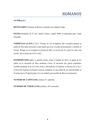ROMANOS
AUTOR:pablo.
DESTINARIO:Cristianos en Roma y creyentes en cualquier lugar
FECHA:Alrededor de 57 d.C. desde Corinto, cuando Pablo se preparaba para visitar
Jerusalén.
VERSÍCULO CLAVE:1:16,17 ―Porque no me avergüenzo del evangelio porque es
poder de Dios para salvación a todo aquel que cree: al judío primeramente y también al
Griego. Porque en el evangelio la justicia de Dios se revela por fe y para fe como está
escrito: más el justo por la fe vivirá‖.
INSTRODUCION:Judíos y gentiles juntos como el pueblo de Dios; el papel de los
judíos en la salvación de Dios mediante Cristo; la salvación por gracia solamente;
recibida mediante la fe en Cristo Jesús y afectada por el Espíritu; el fracaso de la ley y
el éxito del Espíritu al producir justicia verdadera; la necesidad de ser transformado en
el mente (por el Espíritu) para vivir en unidad como pueblo de Dios en el presente.
NUMERO DE CAPÍTULOS:contiene 16 capítulos.
NÚMEROS DE VERSICULOS:contiene 433 versículos.
6
 