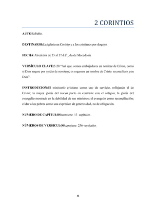 2 CORINTIOS
AUTOR:Pablo.
DESTINARIO:La iglesia en Corinto y a los cristianos por doquier
FECHA:Alrededor de 55 al 57 d.C., desde Macedonia
VERSÍCULO CLAVE:5:20 ―Así que, somos embajadores en nombre de Cristo, como
si Dios rogase por medio de nosotros; os rogamos en nombre de Cristo: reconciliaos con
Dios‖.
INSTRODUCION:El ministerio cristiano como uno de servicio, reflejando el de
Cristo; la mayor gloria del nuevo pacto en contraste con el antiguo; la gloria del
evangelio mostrado en la debilidad de sus ministros; el evangelio como reconciliación;
el dar a los pobres como una expresión de generosidad, no de obligación.
NUMERO DE CAPÍTULOS:contiene 13 capítulos
NÚMEROS DE VERSICULOS:contiene 256 versículos
8
 