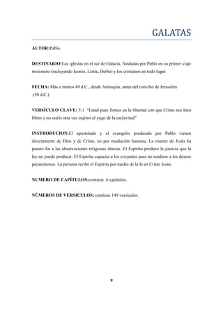 GALATAS
AUTOR:Pablo.
DESTINARIO:Las iglesias en el sur de Galacia, fundadas por Pablo en su primer viaje
misionero (incluyendo Iconio, Listra, Derbe) y los cristianos en todo lugar.
FECHA: Más o menos 49 d.C., desde Antioquía, antes del concilio de Jerusalén
(50 d.C.)
VERSÍCULO CLAVE: 5:1 ―Estad pues firmes en la libertad con que Cristo nos hizo
libres y no estéis otra vez sujetos al yugo de la esclavitud‖
INSTRODUCION:El apostolado y el evangelio predicado por Pablo vienen
directamente de Dios y de Cristo, no por mediación humana. La muerte de Jesús ha
puesto fin a las observaciones religiosas étnicas. El Espíritu produce la justicia que la
ley no puede producir. El Espíritu capacita a los creyentes para no rendirse a los deseos
pecaminosos. La persona recibe el Espíritu por medio de la fe en Cristo Jesús.
NUMERO DE CAPÍTULOS:contiene 6 capítulos.
NÚMEROS DE VERSICULOS: contiene 149 versículos.
9
 