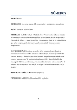 NÚMEROS
AUTOR:Moisés.
DESTINARIO: Los sobrevivientes dela peregrinación y las siguientes generaciones.
FECHA: alrededor 1450-1405 a.C.
VERSÍCULO CLAVE:14:30,31 - 14:22-23; 20:12 ―Vosotros a la verdad no entraréis
en la tierra, por la cual alcé mi mano y juré que os haría habitar en ella; exceptuando a
Caleb hijo de Jefone, y a Josué hijo de Nun. Pero a vuestros niños, de los cuales dijisteis
que serían por presa, yo los introduciré, y ellos conocerán la tierra que vosotros
despreciasteis‖.
INSTRODUCION: El libro toma su nombre de los censos realizados durante lo
narrado en el mismo. Su nombre en hebreo bamidbar (en el desierto). El título del
libro de "Números", primero ocurre en las versiones griega y latina y se deriva de dos
censos o "numeraciones" de los hombre israelitas en el libro (Capítulo 1 y 26). La
mayor parte del libro describe las experiencias de Israel mientras andaba errante "en el
desierto". Por eso se conoce este libro en el Antiguo Testamento hebreo como "En el
NUMERO DE CAPÍTULOS:contiene 36 capítulos.
NÚMEROS DE VERSICULOS:contiene 1288 versículos.
4
 