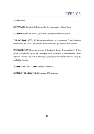 EFESIOS
AUTOR:Pablo.
DESTINARIO:La iglesia de Éfeso y todos los creyentes en cualquier lugar
FECHA:Alrededor del 60 d.C., desde Roma, mientras Pablo estuvo preso
VERSÍCULO CLAVE:2:10 ―Porque somos hechura suya, creados en Cristo Jesús para
buenas obras, las cuales, Dios preparo de antemano para que anduviésemos en ellas‖
INSTRODUCION:El ámbito cósmico de la obra de Cristo; la reconciliación de los
judíos y los gentiles obrada por Cristo por medio de la cruz; la supremacía de Cristo
sobre los "poderes" por el bien de la iglesia; el comportamiento cristiano que refleja la
unidad del Espíritu.
NUMERO DE CAPÍTULOS:contiene 6 capítulos.
NÚMEROS DE VERSICULOS:contiene 155 versículos.
10
 
