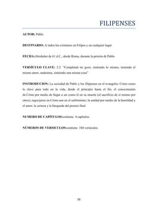 FILIPENSES
AUTOR: Pablo.
DESTINARIO: A todos los cristianos en Filipos y en cualquier lugar
FECHA:Alrededor de 61 d.C., desde Roma, durante la prisión de Pablo
VERSÍCULO CLAVE: 2:2 ―Completad mi gozo, sintiendo lo mismo, teniendo el
mismo amor, unánimes, sintiendo una misma cosa‖
INSTRODUCION: La sociedad de Pablo y los filipenses en el evangelio; Cristo como
la clave para todo en la vida, desde el principio hasta el fin; el conocimiento
de Cristo por medio de llegar a ser como él en su muerte (el sacrificio de sí mismo por
otros); regocijarse en Cristo aun en el sufrimiento; la unidad por medio de la humildad y
el amor; la certeza y la búsqueda del premio final
NUMERO DE CAPÍTULOS:contiene 4 capítulos.
NÚMEROS DE VERSICULOS:contiene 104 versículos.
11
 