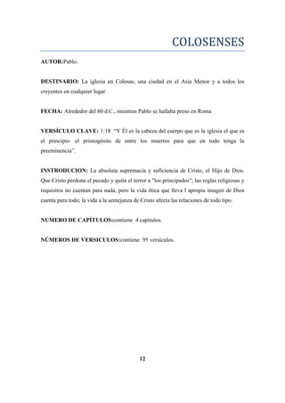 COLOSENSES
AUTOR:Pablo.
DESTINARIO: La iglesia en Colosas, una ciudad en el Asia Menor y a todos los
creyentes en cualquier lugar
FECHA: Alrededor del 60 d.C., mientras Pablo se hallaba preso en Roma
VERSÍCULO CLAVE: 1:18 ―Y Él es la cabeza del cuerpo que es la iglesia el que es
el principio el primogénito de entre los muertos para que en todo tenga la
preeminencia‖.
INSTRODUCION: La absoluta supremacía y suficiencia de Cristo, el Hijo de Dios.
Que Cristo perdona el pecado y quita el terror a "los principados"; las reglas religiosas y
requisitos no cuentan para nada, pero la vida ética que lleva l apropia imagen de Dios
cuenta para todo; la vida a la semejanza de Cristo afecta las relaciones de todo tipo.
NUMERO DE CAPÍTULOS:contiene 4 capítulos.
NÚMEROS DE VERSICULOS:contiene 95 versículos.
12
 
