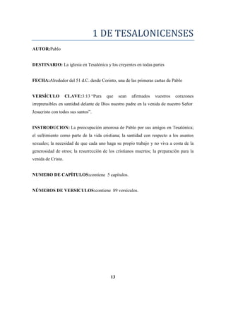 1 DE TESALONICENSES
AUTOR:Pablo
DESTINARIO: La iglesia en Tesalónica y los creyentes en todas partes
FECHA:Alrededor del 51 d.C. desde Corinto, una de las primeras cartas de Pablo
VERSÍCULO CLAVE:3:13 ―Para que sean afirmados vuestros corazones
irreprensibles en santidad delante de Dios nuestro padre en la venida de nuestro Señor
Jesucristo con todos sus santos‖.
INSTRODUCION: La preocupación amorosa de Pablo por sus amigos en Tesalónica;
el sufrimiento como parte de la vida cristiana; la santidad con respecto a los asuntos
sexuales; la necesidad de que cada uno haga su propio trabajo y no viva a costa de la
generosidad de otros; la resurrección de los cristianos muertos; la preparación para la
venida de Cristo.
NUMERO DE CAPÍTULOS:contiene 5 capítulos.
NÚMEROS DE VERSICULOS:contiene 89 versículos.
13
 
