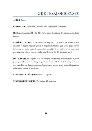 2 DE TESALONICENSES
AUTOR: Pablo.
DESTINARIO:La iglesia en Tesalónica y los creyentes en todas parte
FECHA:Alrededor del 51 ó 52 d.C., pocos meses después de 1 Tesalonicenses, desde
Corinto.
VERSÍCULO CLAVE:2:1, 2 ―Pero con respecto a la venida de nuestro Señor
Jesucristo y nuestra reunión con él os rogamos hermanos, que no os dejéis mover
fácilmente de vuestro modo de pensar ni os conturbéis ni por espíritu ni por palabra, ni
por carta como si fuera nuestra, en el sentido de que el día del Señor está cerca‖
INSTRODUCION:La seguro de la salvación de los creyentes tesalonicenses, el juicio
y la seguridad de este sobre los perseguidores; el día del Señor todavía esta por venir y
será precedido por "la rebelión"; aquellos que estén ociosos y son perturbadores deben
trabajar para ganarse el pan diario.
NUMERO DE CAPÍTULOS: contiene 3 capítulos.
NÚMEROS DE VERSICULOS:contiene 47 versículos.
14
 