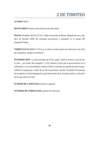 2 DE TIMOTEO
AUTOR:PABLO
DESTINARIO:Timoteo y los cristianos de todas partes.
FECHA:Alrededor del 66 ó 67 d.C. desde una prisión en Roma. Después de uno o dos
años de libertad, Pablo fue arrestado nuevamente y ejecutado en el tiempo del
emperador Nerón.
VERSÍCULO CLAVE:4:5 ―Pero tú sé sobrio en todo soporta las aflicciones, haz obra
de evangelista, cumple tu ministerio‖
INSTRODUCION: La obra salvadora de Cristo, quién "anuló la muerte y sacó las luz
la vida ... por medio del evangelio" (1:10); lealtad a Cristo por la perseverancia en el
sufrimiento y en las penalidades; lealtad a Pablo al recordar su amistad de tanto tiempo;
lealtad el evangelio por medio de ser fiel al proclamar, enseñar "la palabra"(el mensaje
del evangelio); la letal propagación, pero final muerte de la enseñanza falsa, la salvación
de los que están en Cristo.
NUMERO DE CAPÍTULOS:contiene 4 capítulos.
NÚMEROS DE VERSICULOS:contiene 83 versículos.
16
 