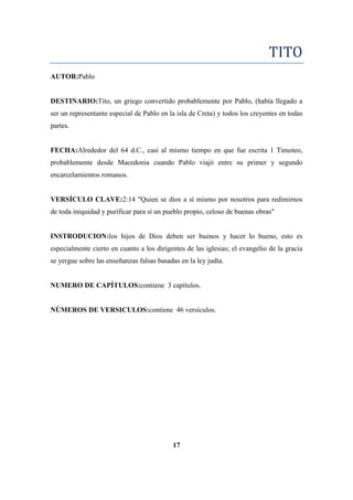 TITO
AUTOR:Pablo
DESTINARIO:Tito, un griego convertido probablemente por Pablo, (había llegado a
ser un representante especial de Pablo en la isla de Creta) y todos los creyentes en todas
partes.
FECHA:Alrededor del 64 d.C., casi al mismo tiempo en que fue escrita 1 Timoteo,
probablemente desde Macedonia cuando Pablo viajó entre su primer y segundo
encarcelamientos romanos.
VERSÍCULO CLAVE:2:14 "Quien se dios a sí mismo por nosotros para redimirnos
de toda iniquidad y purificar para sí un pueblo propio, celoso de buenas obras"
INSTRODUCION:los hijos de Dios deben ser buenos y hacer lo bueno, esto es
especialmente cierto en cuanto a los dirigentes de las iglesias; el evangelio de la gracia
se yergue sobre las enseñanzas falsas basadas en la ley judía.
NUMERO DE CAPÍTULOS:contiene 3 capítulos.
NÚMEROS DE VERSICULOS:contiene 46 versículos.
17
 