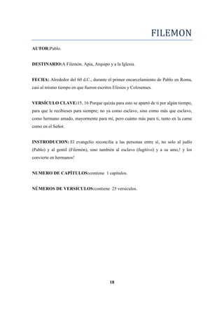 FILEMON
AUTOR:Pablo.
DESTINARIO:A Filemón, Apia, Arquipo y a la Iglesia.
FECHA: Alrededor del 60 d.C., durante el primer encarcelamiento de Pablo en Roma,
casi al mismo tiempo en que fueron escritos Efesios y Colosenses.
VERSÍCULO CLAVE:15, 16 Porque quizás para esto se apartó de ti por algún tiempo,
para que le recibieses para siempre; no ya como esclavo, sino como más que esclavo,
como hermano amado, mayormente para mí, pero cuánto más para ti, tanto en la carne
como en el Señor.
INSTRODUCION: El evangelio reconcilia a las personas entre sí, no solo al judío
(Pablo) y al gentil (Filemón), sino también al esclavo (fugitivo) y a su amo,! y los
convierte en hermanos!
NUMERO DE CAPÍTULOS:contiene 1 capítulos.
NÚMEROS DE VERSICULOS:contiene 25 versículos.
18
 